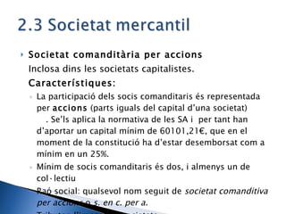Societat comanditària per accions Inclosa dins les societats capitalistes. Característiques: La participació dels socis comanditaris és representada per  accions  (parts iguals del capital d’una societat) . Se’ls aplica la normativa de les SA i  per tant han d’aportar un capital mínim de 60101,21€, que en el moment de la constitució ha d’estar desemborsat com a mínim en un 25%. Mínim de socis comanditaris és dos, i almenys un de col·lectiu Raó social: qualsevol nom seguit de  societat comanditiva per accions  o  s. en c. per a. Tributen l’impost de societats 