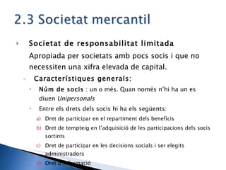 Societat de responsabilitat limitada Apropiada per societats amb pocs socis i que no necessiten una xifra elevada de capital. Característiques generals: Núm de socis  : un o més. Quan només n’hi ha un es diuen  Unipersonals Entre els drets dels socis hi ha els següents: Dret de participar en el repartiment dels beneficis Dret de tempteig en l’adquisició de les participacions dels socis sortints Dret de participar en les decisions socials i ser elegits administradors Dret d’informació  