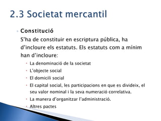 Constitució  S’ha de constituir en escriptura pública, ha d’incloure els estatuts. Els estatuts com a mínim han d’incloure: La denominació de la societat L’objecte social El domicili social El capital social, les participacions en que es divideix, el seu valor nominal i la seva numeració correlativa. La manera d’organitzar l’administració. Altres pactes 