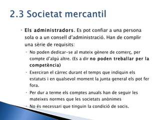 Els administradors . Es pot confiar a una persona sola o a un consell d’administració. Han de complir una sèrie de requisits: No poden dedicar-se al mateix gènere de comerç, per compte d’algú altre. (Es a dir  no poden treballar per la competència) Exerciran el càrrec durant el temps que indiquin els estatuts i en qualsevol moment la junta general els pot fer fora. Per dur a terme els comptes anuals han de seguir les mateixes normes que les societats anònimes No és necessari que tinguin la condició de socis. 