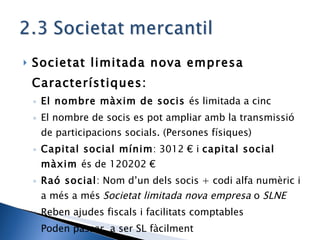 Societat limitada nova empresa Característiques: El nombre màxim de socis  és limitada a cinc El nombre de socis es pot ampliar amb la transmissió de participacions socials. (Persones físiques) Capital social mínim : 3012 € i  capital social màxim  és de 120202 € Raó social : Nom d’un dels socis + codi alfa numèric i a més a més  Societat limitada nova empresa  o  SLNE Reben ajudes fiscals i facilitats comptables Poden passar  a ser SL fàcilment 