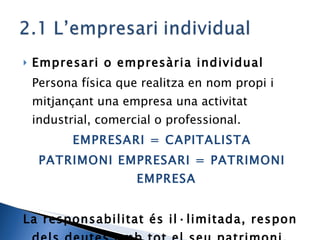 Empresari o empresària individual Persona física que realitza en nom propi i mitjançant una empresa una activitat industrial, comercial o professional. EMPRESARI = CAPITALISTA PATRIMONI EMPRESARI = PATRIMONI EMPRESA La responsabilitat és il·limitada, respon dels deutes amb tot el seu patrimoni . 