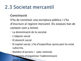 Constitució S’ha de constituir una escriptura pública i s’ha d’inscriure al registre mercantil. Els estatuts han de contenir com a mínim: La denominació de la societat L’objecte social El domicili social El capital social, s’ha d’especificar quina part ha estat subscrita. Nombre d’accions i  valor nominal. La manera d’organitzar l’administració Altres pactes. 