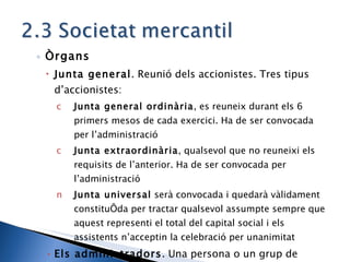 Òrgans Junta general . Reunió dels accionistes. Tres tipus d’accionistes: Junta general ordinària , es reuneix durant els 6 primers mesos de cada exercici. Ha de ser convocada per l’administració Junta extraordinària , qualsevol que no reuneixi els requisits de l’anterior. Ha de ser convocada per l’administració Junta universal  serà convocada i quedarà vàlidament constituïda per tractar qualsevol assumpte sempre que aquest representi el total del capital social i els assistents n’acceptin la celebració per unanimitat Els administradors . Una persona o un grup de persones, les decisions es prenen per majoria absoluta. La junta general els nomena. 