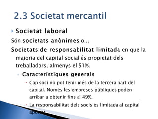 Societat laboral Són  societats anònimes  o... Societats de responsabilitat limitada  en que la majoria del capital social és propietat dels treballadors, almenys el 51%. Característiques generals Cap soci no pot tenir més de la tercera part del capital. Només les empreses públiques poden arribar a obtenir fins al 49%. La responsabilitat dels socis és limitada al capital aportat 