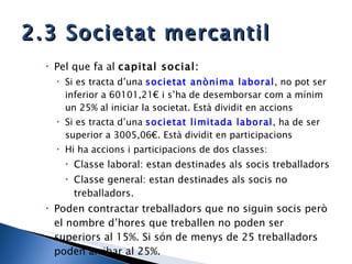 2.3 Societat mercantil Pel que fa al  capital social: Si es tracta d’una  societat anònima laboral , no pot ser inferior a 60101,21€ i s’ha de desemborsar com a mínim un 25% al iniciar la societat. Està dividit en accions Si es tracta d’una  societat limitada laboral , ha de ser superior a 3005,06€. Està dividit en participacions Hi ha accions i participacions de dos classes:  Classe laboral: estan destinades als socis treballadors Classe general: estan destinades als socis no treballadors. Poden contractar treballadors que no siguin socis però el nombre d’hores que treballen no poden ser superiors al 15%. Si són de menys de 25 treballadors poden arribar al 25%. 