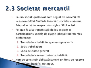 2.3 Societat mercantil La raó social: qualsevol nom seguit de  societat de responsabilitat limitada laboral  o  societat anònima laboral,  o bé les respectives sigles: SRLL o SAL. Pel que fa a la transmissió de les accions o participacions socials de classe laboral tindran més preferència: Treballadors indefinits que no siguin socis Socis treballadors Socis de classe general Treballadors sense contracte indefinit. Han de constituir obligatòriament un fons de reserva del 10% del benefici obtingut. 