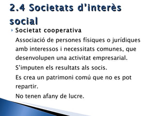 2.4 Societats d’interès social Societat cooperativa Associació de persones físiques o jurídiques amb interessos i necessitats comunes, que desenvolupen una activitat empresarial. S’imputen els resultats als socis.  Es crea un patrimoni comú que no es pot repartir. No tenen afany de lucre.  