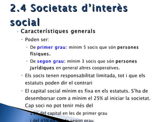 2.4 Societats d’interès social Característiques generals Poden ser:  De  primer grau :  mínim 5 socis que són  persones físiques. De  segon grau :  mínim 3 socis que són  persones jurídiques  en general altres cooperatives. Els socis tenen responsabilitat limitada, tot i que els estatuts poden dir el contrari El capital social mínim es fixa en els estatuts. S’ha de desemborsar com a mínim el 25% al iniciar la societat. Cap soci no pot tenir més del  25% del capital en les de primer grau  i del 45% en les de segon grau 