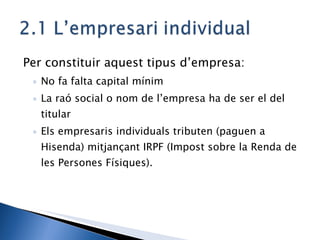 Per constituir aquest tipus d’empresa: No fa falta capital mínim La raó social o nom de l’empresa ha de ser el del titular Els empresaris individuals tributen (paguen a Hisenda) mitjançant IRPF (Impost sobre la Renda de les Persones Físiques). 