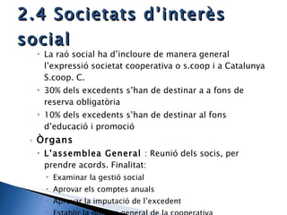 2.4 Societats d’interès social La raó social ha d’incloure de manera general l’expressió societat cooperativa o s.coop i a Catalunya S.coop. C. 30% dels excedents s’han de destinar a a fons de reserva obligatòria 10% dels excedents s’han de destinar al fons d’educació i promoció Òrgans L’assemblea General  : Reunió dels socis, per prendre acords. Finalitat: Examinar la gestió social Aprovar els comptes anuals Aprovar la imputació de l’excedent Establir la política general de la cooperativa 