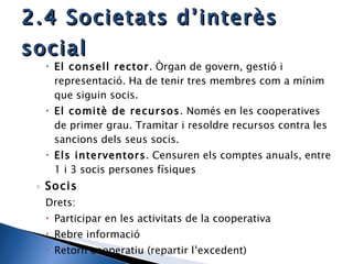 2.4 Societats d’interès social El consell rector . Òrgan de govern, gestió i representació. Ha de tenir tres membres com a mínim que siguin socis. El comitè de recursos . Només en les cooperatives de primer grau. Tramitar i resoldre recursos contra les sancions dels seus socis. Els interventors . Censuren els comptes anuals, entre 1 i 3 socis persones físiques  Socis Drets:  Participar en les activitats de la cooperativa Rebre informació Retorn cooperatiu (repartir l’excedent) 