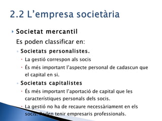 Societat mercantil Es poden classificar en: Societats personalistes.  La gestió correspon als socis És més important l’aspecte personal de cadascun que el capital en si. Societats capitalistes És més important l’aportació de capital que les característiques personals dels socis. La gestió no ha de recaure necessàriament en els socis. Poden tenir empresaris professionals. 