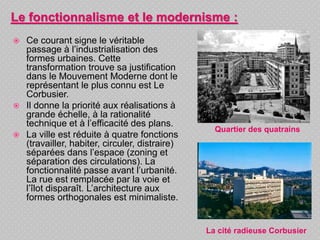  Ce courant signe le véritable
passage à l’industrialisation des
formes urbaines. Cette
transformation trouve sa justification
dans le Mouvement Moderne dont le
représentant le plus connu est Le
Corbusier.
 Il donne la priorité aux réalisations à
grande échelle, à la rationalité
technique et à l’efficacité des plans.
 La ville est réduite à quatre fonctions
(travailler, habiter, circuler, distraire)
séparées dans l’espace (zoning et
séparation des circulations). La
fonctionnalité passe avant l’urbanité.
La rue est remplacée par la voie et
l’îlot disparaît. L’architecture aux
formes orthogonales est minimaliste.
Le fonctionnalisme et le modernisme :
Quartier des quatrains
La cité radieuse Corbusier
 