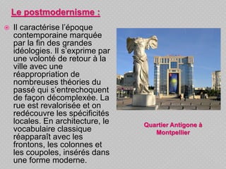  Il caractérise l’époque
contemporaine marquée
par la fin des grandes
idéologies. Il s’exprime par
une volonté de retour à la
ville avec une
réappropriation de
nombreuses théories du
passé qui s’entrechoquent
de façon décomplexée. La
rue est revalorisée et on
redécouvre les spécificités
locales. En architecture, le
vocabulaire classique
réapparaît avec les
frontons, les colonnes et
les coupoles, insérés dans
une forme moderne.
Le postmodernisme :
Quartier Antigone à
Montpellier
 