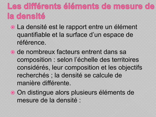  La densité est le rapport entre un élément
quantifiable et la surface d’un espace de
référence.
 de nombreux facteurs entrent dans sa
composition : selon l’échelle des territoires
considérés, leur composition et les objectifs
recherchés ; la densité se calcule de
manière différente.
 On distingue alors plusieurs éléments de
mesure de la densité :
 
