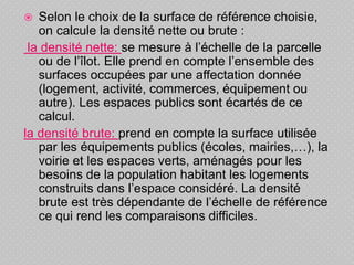  Selon le choix de la surface de référence choisie,
on calcule la densité nette ou brute :
la densité nette: se mesure à l’échelle de la parcelle
ou de l’îlot. Elle prend en compte l’ensemble des
surfaces occupées par une affectation donnée
(logement, activité, commerces, équipement ou
autre). Les espaces publics sont écartés de ce
calcul.
la densité brute: prend en compte la surface utilisée
par les équipements publics (écoles, mairies,…), la
voirie et les espaces verts, aménagés pour les
besoins de la population habitant les logements
construits dans l’espace considéré. La densité
brute est très dépendante de l’échelle de référence
ce qui rend les comparaisons difficiles.
 