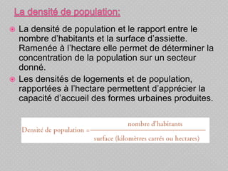  La densité de population et le rapport entre le
nombre d’habitants et la surface d’assiette.
Ramenée à l’hectare elle permet de déterminer la
concentration de la population sur un secteur
donné.
 Les densités de logements et de population,
rapportées à l’hectare permettent d’apprécier la
capacité d’accueil des formes urbaines produites.
 