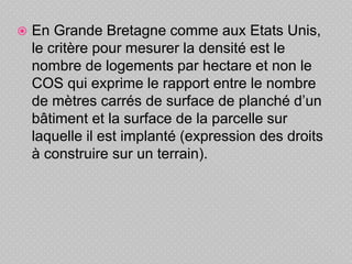  En Grande Bretagne comme aux Etats Unis,
le critère pour mesurer la densité est le
nombre de logements par hectare et non le
COS qui exprime le rapport entre le nombre
de mètres carrés de surface de planché d’un
bâtiment et la surface de la parcelle sur
laquelle il est implanté (expression des droits
à construire sur un terrain).
 