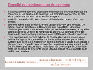  Il faut également opérer la distinction fondamentale entre les densités de
contenant et les densités de contenu : les premières concernent le bâti
alors que les secondes concernent les usagers.
 la relation entre densité de contenant et densité de contenu n’est pas
directe.
 pour une forme bâtie similaire, divers usages peuvent être affectés. De
même, pour un Coefficient d’Occupation des Sols (COS) identique,
plusieurs propositions de formes bâties peuvent être formulées, auxquelles
seront associées un taux de remplissage propre. La connaissance des
densités de contenant gagnerait à être complétée par celle des contenus.
 C’est pourquoi une densité hybride, la densité d’activité humaine, a été
définie. Il s’agit de la somme des habitants et des emplois par unité de
surface. Elle permet de mesurer en partie la densité d’usage d’un espace ;
elle prend en compte le nombre potentiel de personnes fréquentant le site.
Cet outil n’est pas encore idéal, mais il permet une comparaison facilitée
entre les densités de différents tissus urbains et rend mieux compte de la
réalité des densités.
 