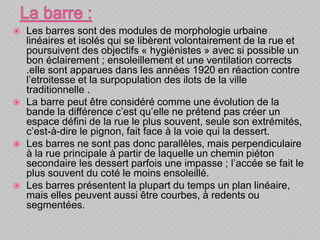  Les barres sont des modules de morphologie urbaine
linéaires et isolés qui se libèrent volontairement de la rue et
poursuivent des objectifs « hygiénistes » avec si possible un
bon éclairement ; ensoleillement et une ventilation corrects
.elle sont apparues dans les années 1920 en réaction contre
l’etroitesse et la surpopulation des ilots de la ville
traditionnelle .
 La barre peut être considéré comme une évolution de la
bande la différence c’est qu’elle ne prétend pas créer un
espace défini de la rue le plus souvent, seule son extrémités,
c’est-à-dire le pignon, fait face à la voie qui la dessert.
 Les barres ne sont pas donc parallèles, mais perpendiculaire
à la rue principale à partir de laquelle un chemin piéton
secondaire les dessert parfois une impasse ; l’accée se fait le
plus souvent du coté le moins ensoleillé.
 Les barres présentent la plupart du temps un plan linéaire,
mais elles peuvent aussi être courbes, à redents ou
segmentées.
 
