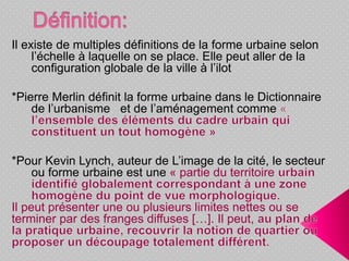 Il existe de multiples définitions de la forme urbaine selon
l’échelle à laquelle on se place. Elle peut aller de la
configuration globale de la ville à l’ilot
*Pierre Merlin définit la forme urbaine dans le Dictionnaire
de l’urbanisme et de l’aménagement comme
*Pour Kevin Lynch, auteur de L’image de la cité, le secteur
ou forme urbaine est une « partie du territoire
Il peut présenter une ou plusieurs limites nettes ou se
terminer par des franges diffuses […]. Il peut,
 