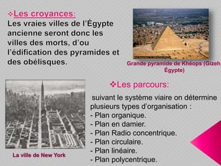 Les parcours:
suivant le système viaire on détermine
plusieurs types d’organisation :
- Plan organique.
- Plan en damier.
- Plan Radio concentrique.
- Plan circulaire.
- Plan linéaire.
- Plan polycentrique.
La ville de New York
Grande pyramide de Khéops (Gizeh,
Égypte)
 