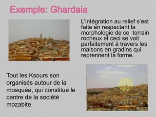L’intégration au relief s’est
faite en respectant la
morphologie de ce terrain
rocheux et ceci se voit
parfaitement à travers les
maisons en gradins qui
reprennent la forme.
Tout les Ksours son
organisés autour de la
mosquée, qui constitue le
centre de la société
mozabite.
 