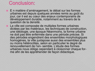  E n matière d’aménagement, le débat sur les formes
urbaines est depuis quelques années remis au goût du
jour, car il est au cœur des enjeux contemporains de
développement durable, notamment au travers de la
question de la densité.
 La ville est composée de multiples formes urbaines
dictées par les matériaux, les techniques de construction,
une idéologie, une époque Néanmoins, la forme urbaine
ne doit pas être enfermée dans une période précise. Si
des périodes engendrent des ensembles morphologiques
homogènes, la ville juxtapose aussi des ensembles plus
ou moins hétéroclites, selon en particulier le degré de
renouvellement de l’en- semble. L’étude des formes
urbaines nous oblige cependant à cloisonner chaque for-
me afin de les appréhender de façon didactique.
 