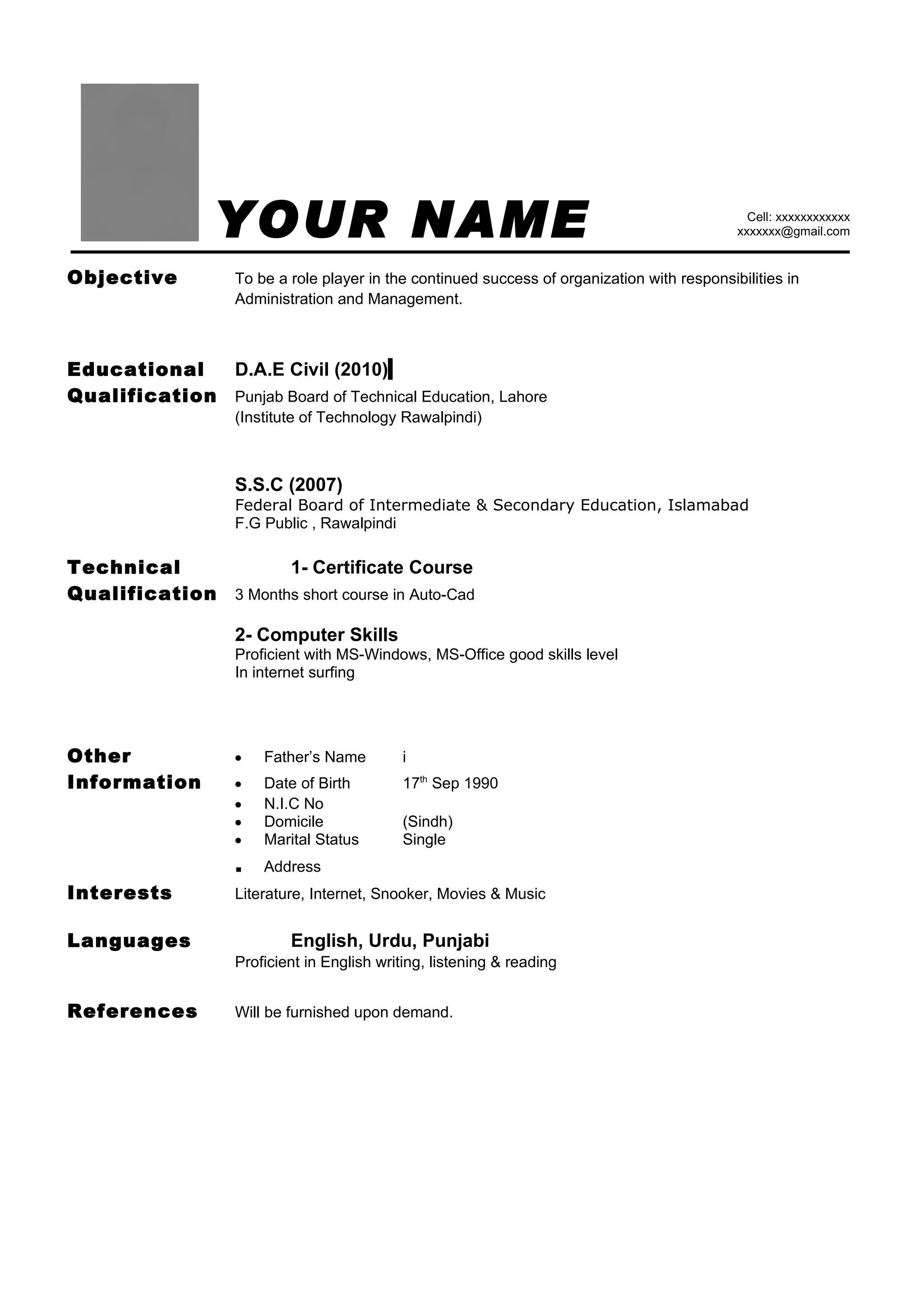 YOUR NAME                                                                      Cell: xxxxxxxxxxxx
                                                                                              xxxxxxx@gmail.com


Objective          To be a role player in the continued success of organization with responsibilities in
                   Administration and Management.



Educational   D.A.E Civil (2010)
Qualification Punjab Board of Technical Education, Lahore
                   (Institute of Technology Rawalpindi)



                   S.S.C (2007)
                   Federal Board of Intermediate & Secondary Education, Islamabad
                   F.G Public , Rawalpindi

Technical            1- Certificate Course
Qualification 3 Months short course in Auto-Cad

                   2- Computer Skills
                   Proficient with MS-Windows, MS-Office good skills level
                   In internet surfing




Other              •   Father’s Name         i
Information        •   Date of Birth         17th Sep 1990
                   •   N.I.C No
                   •   Domicile              (Sindh)
                   •   Marital Status        Single
                   .   Address
Interests          Literature, Internet, Snooker, Movies & Music


Languages                  English, Urdu, Punjabi
                   Proficient in English writing, listening & reading


References         Will be furnished upon demand.
 
