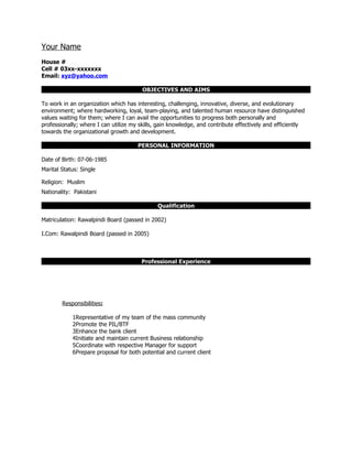 Your Name
House #
Cell # 03xx-xxxxxxx
Email: xyz@yahoo.com

                                        OBJECTIVES AND AIMS

To work in an organization which has interesting, challenging, innovative, diverse, and evolutionary
environment; where hardworking, loyal, team-playing, and talented human resource have distinguished
values waiting for them; where I can avail the opportunities to progress both personally and
professionally; where I can utilize my skills, gain knowledge, and contribute effectively and efficiently
towards the organizational growth and development.

                                      PERSONAL INFORMATION

Date of Birth: 07-06-1985
Marital Status: Single

Religion: Muslim
Nationality: Pakistani

                                              Qualification

Matriculation: Rawalpindi Board (passed in 2002)

I.Com: Rawalpindi Board (passed in 2005)



                                       Professional Experience




        Responsibilities:

            1Representative of my team of the mass community
            2Promote the PIL/BTF
            3Enhance the bank client
            4Initiate and maintain current Business relationship
            5Coordinate with respective Manager for support
            6Prepare proposal for both potential and current client
 