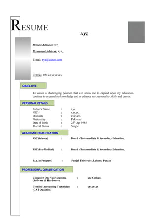 RESUME                                           xyz

       Present Address: xyz

       Permanent Address: xyz

       E-mail: xyz@yahoo.com




       Cell No: 03xx-xxxxxxxx


 OBJECTIVE

       To obtain a challenging position that will allow me to expand upon my education,
       continue to accumulate knowledge and to enhance my personality, skills and career.

 PERSONAL DETAILS
       Father’s Name          :          xyz
       NIC #                  :          xxxxxx
       Domicile               :          xxxxxxx
       Nationality            :          Pakistani
       Date of Birth          :          25th Apr 1985
       Martial Status         :          Single

 ACADEMIC QUALIFICATION
       SSC (Science)           :         Board of Intermediate & Secondary Education,



       FSC (Pre-Medical)       :         Board of Intermediate & Secondary Education,



       B.A.(In Progress)       :         Punjab University, Lahore, Punjab


 PROFESSIONAL QUALIFICATION

       Computer One Year Diploma             :           xyz College,
       (Software & Hardware)

       Certified Accounting Technician       :           xxxxxxxx
       (CAT-Qualified)
 