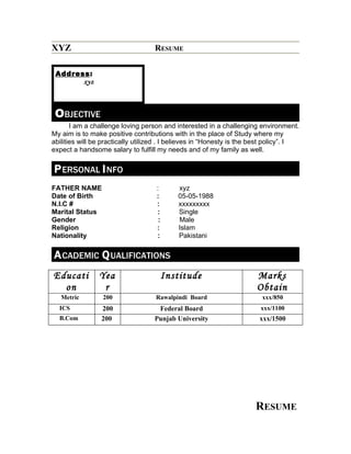 XYZ                                RESUME

 Address:
       xyz



 OBJECTIVE
       I am a challenge loving person and interested in a challenging environment.
My aim is to make positive contributions with in the place of Study where my
abilities will be practically utilized . I believes in “Honesty is the best policy”. I
expect a handsome salary to fulfill my needs and of my family as well.


P ERSONAL I NFO
FATHER NAME                         :      xyz
Date of Birth                       :      05-05-1988
N.I.C #                             :      xxxxxxxxx
Marital Status                      :      Single
Gender                               :     Male
Religion                            :      Islam
Nationality                         :      Pakistani


A CADEMIC Q UALIFICATIONS
Educati         Yea                  Institude                         Marks
  on             r                                                     Obtain
   Metric        200                Rawalpindi Board                     xxx/850
  ICS            200                Federal Board                       xxx/1100
  B.Com          200               Punjab University                    xxx/1500




                                                                      RESUME
 