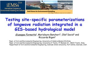 Testing site-specific parameterizations
of longwave radiation integrated in a
GIS-based hydrological model
Giuseppe Formetta1, Marialaura Bancheri2, Olaf David3 and
Riccardo Rigon2 !!
!1Dept. of Civil and Environmental Engineering, University of Calabria,Rende (CS),Italy
2Dept. of Civil and Environmental Engineering, University of Trento, 77 Mesiano St., 38123 Trento, Italy
3Department of Civil and Environmental Engineering, Colorado State University, Fort Collins, Colorado, USA
 