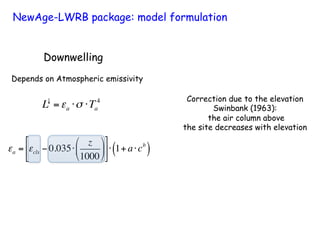 Downwelling
Depends on Atmospheric emissivity
L↓
=εa ⋅σ ⋅Ta
4
εa = εcls − 0.035⋅
z
1000
#
$
%
&
'
(
)
*
+
,
-
.⋅ 1+ a⋅cb
( )
Correction due to the elevation
Swinbank (1963):
the air column above
the site decreases with elevation
NewAge-LWRB package: model formulation
 