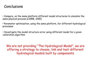 We are not providing “The Hydrological Model”, we are
offering a strategy to choose, link and test different
hydrological models built by components
•  Compare, on the same platform different model structures to simulate the
same physical process (LWRB, SWE)
•  Investigate the model structure error using different model for a given
calibration algorithm
• Parameter optimization, using the same platform, for different hydrological
processes
Conclusions
 