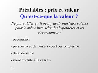Préalables : prix et valeur
Qu’est-ce-que la valeur ?
Ne pas oublier qu’il peut y avoir plusieurs valeurs
pour le même bien selon les hypothèses et les
circonstances :
- occupation
- perspectives de vente à court ou long terme
- délai de vente
- voire « vente à la casse »
...
 