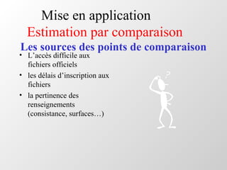 Mise en application
Estimation par comparaison
Les sources des points de comparaison
• L’accès difficile aux
fichiers officiels
• les délais d’inscription aux
fichiers
• la pertinence des
renseignements
(consistance, surfaces…)
 