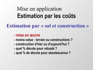 Mise en application
Estimation par les coûts
- mise en œuvre
- moins-value : terrain ou constructions ?
- construction d’hier ou d’aujourd’hui ?
- quel % décote pour vétusté ?
- quel % de décote pour obsolescence ?
Estimation par « sol et construction »
 