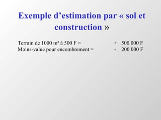 Exemple d’estimation par « sol et
construction »
Terrain de 1000 m² à 500 F = + 500 000 F
Moins-value pour encombrement = - 200 000 F
 
