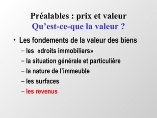 Préalables : prix et valeur
Qu’est-ce-que la valeur ?
• Les fondements de la valeur des biens
– les «droits immobiliers»
– la situation générale et particulière
– la nature de l’immeuble
– les surfaces
– les revenus
 
