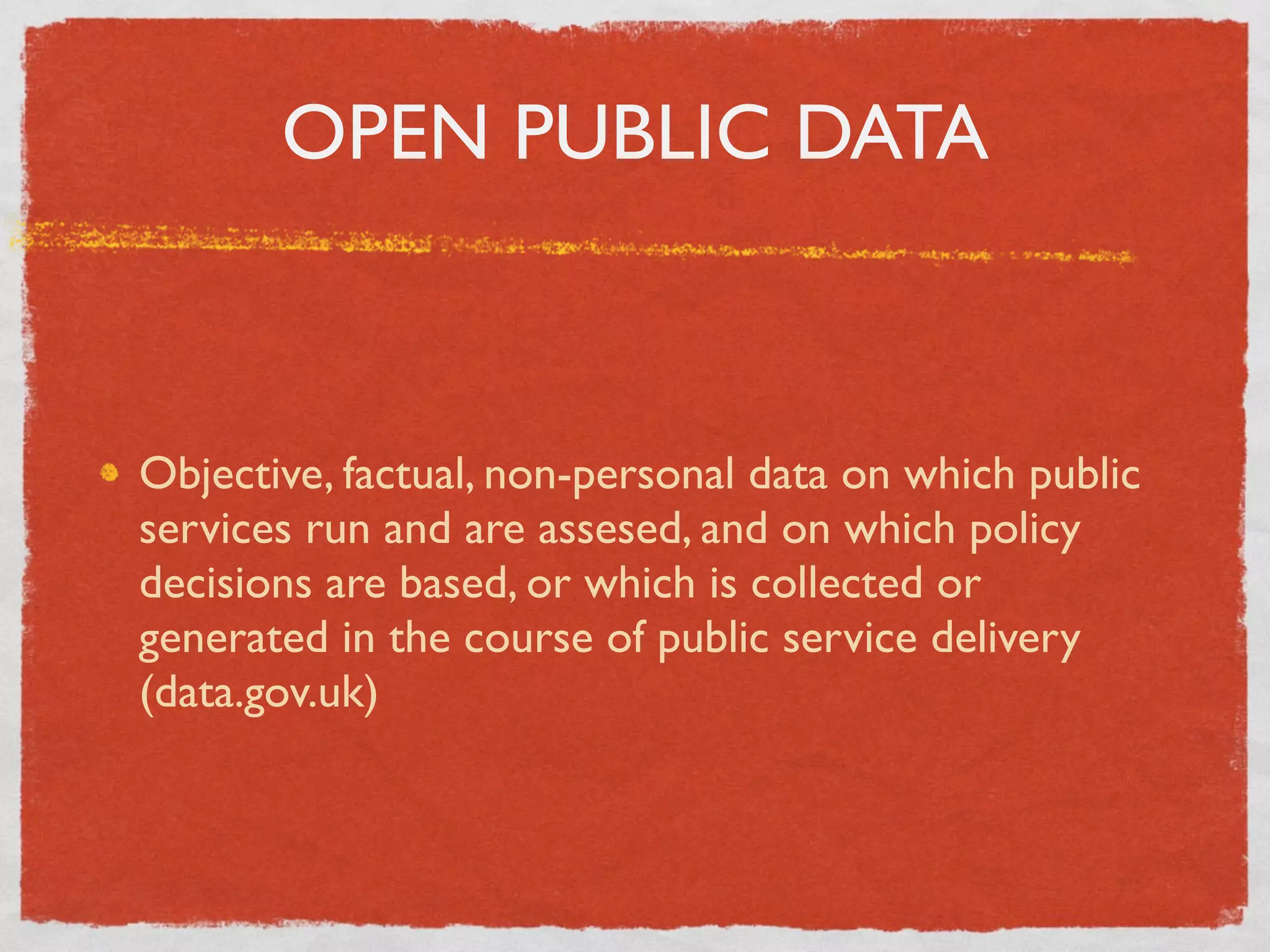 OPEN PUBLIC DATA



Objective, factual, non-personal data on which public
services run and are assesed, and on which policy
decisions are based, or which is collected or
generated in the course of public service delivery
(data.gov.uk)
 