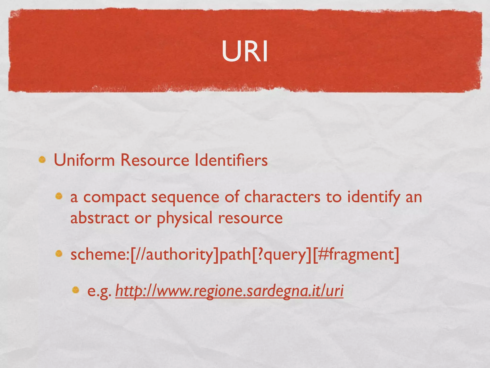 URI


Uniform Resource Identiﬁers

  a compact sequence of characters to identify an
  abstract or physical resource

  scheme:[//authority]path[?query][#fragment]

    e.g. http://www.regione.sardegna.it/uri
 
