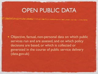 OPEN PUBLIC DATA



Objective, factual, non-personal data on which public
services run and are assesed, and on which policy
decisions are based, or which is collected or
generated in the course of public service delivery
(data.gov.uk)
 