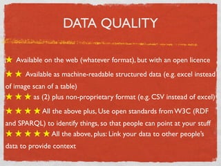 DATA QUALITY

★ Available on the web (whatever format), but with an open licence
★ ★ Available as machine-readable structured data (e.g. excel instead
of image scan of a table)
★ ★ ★ as (2) plus non-proprietary format (e.g. CSV instead of excel)
★ ★ ★ ★ All the above plus, Use open standards from W3C (RDF
and SPARQL) to identify things, so that people can point at your stuff
★ ★ ★ ★ ★ All the above, plus: Link your data to other people’s
data to provide context
 