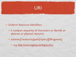 URI


Uniform Resource Identiﬁers

  a compact sequence of characters to identify an
  abstract or physical resource

  scheme:[//authority]path[?query][#fragment]

    e.g. http://www.regione.sardegna.it/uri
 