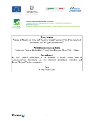 1
Programma
“Visita di Studio sul tema dell’housing sociale come perno delle misure di
contrasto alla marginalità estrema”
Amministrazione ospitante
Fondazione Calouste Gulbenkian, Commissione Europea, FEANTSA - Lisbona
Partecipanti
La visita intende coinvolgere in un momento di lavoro comune tutte le
Amministrazioni destinatarie dei due interventi progettuali (Ministero del
Lavoro/Regioni/Province Autonome)
Data
9-10 dicembre 2013
Obiettivo Competitività Regionale e Occupazione
Programma Operativo Nazionale Azioni di Sistema (FSE) 2007-2013 [IT052PO017]
Obiettivo Convergenza
Programma Operativo Nazionale Governance e Azioni di Sistema (FSE) 2007-2013 [IT051PO006]
 