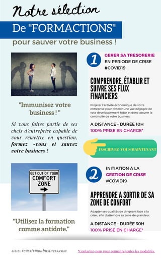 "Immunisez votre
business ! "
GERER SA TRESORERIE
EN PERIODE DE CRISE
#COVID19
De "FORMACTIONS"
COMPRENDRE, ÉTABLIR ET
SUIVRE SES FLUX
FINANCIERS
Projeter l'activité économique de votre
entreprise pour obtenir une vue dégagée de
vote développement futur et donc assurer la
continuité de votre business.
APPRENDRE A SORTIR DE SA
ZONE DE CONFORT
Adapter ses qualités de dirigeant face a la
crise;, afin d'atteindre sa zone de grandeur.
pour sauver votre business !
Notre sélection
INITIATION A LA
GESTION DE CRISE
#COVID19
www.reussirmonbusiness.com
A DISTANCE - DURÉE 10H
100% PRISE EN CHARGE*
A DISTANCE - DURÉE 30H
100% PRISE EN CHARGE*
INSCRIVEZ-VOUS MAINTENANT
"Utilisez la formation
comme antidote."
*Contactez-nous pour connaître toutes les modalités.
Si vous faites partie de ses
chefs d'entreprise capable de
vous remettre en question,
formez -vous et sauvez
votre business !
 