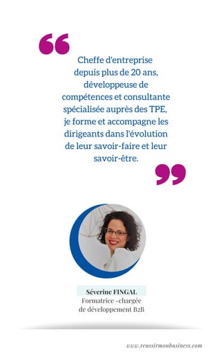Cheffe d'entreprise
depuis plus de 20 ans,
développeuse de
compétences et consultante
spécialisée auprès des TPE,
je forme et accompagne les
dirigeants dans l'évolution
de leur savoir-faire et leur
savoir-être.
Séverine FINGAL
Formatrice -chargée
de développement B2B
www.reussirmonbusiness.com
 