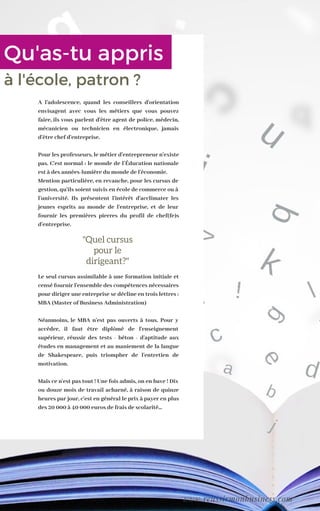 A l'adolescence, quand les conseillers d'orientation
envisagent avec vous les métiers que vous pouvez
faire, ils vous parlent d'être agent de police, médecin,
mécanicien ou technicien en électronique, jamais
d'être chef d'entreprise.
Pour les professeurs, le métier d'entrepreneur n'existe
pas. C'est normal : le monde de l’Éducation nationale
est à des années-lumière du monde de l'économie.
Mention particulière, en revanche, pour les cursus de
gestion, qu'ils soient suivis en école de commerce ou à
l'université. Ils présentent l'intérêt d'acclimater les
jeunes esprits au monde de l'entreprise, et de leur
fournir les premières pierres du profil de chef(fe)s
d'entreprise.
Le seul cursus assimilable à une formation initiale et
censé fournir l'ensemble des compétences nécessaires
pour diriger une entreprise se décline en trois lettres :
MBA (Master of Business Administration)
Néanmoins, le MBA n'est pas ouverts à tous. Pour y
accéder, il faut être diplômé de l'enseignement
supérieur, réussir des tests - béton - d'aptitude aux
études en management et au maniement de la langue
de Shakespeare, puis triompher de l'entretien de
motivation.
Mais ce n'est pas tout ! Une fois admis, on en bave ! Dix
ou douze mois de travail acharné, à raison de quinze
heures par jour, c'est en général le prix à payer en plus
des 20 000 à 40 000 euros de frais de scolarité...
"Quel cursus
pour le
dirigeant?"
Qu'as-tu appris
à l'école, patron ?
www.reussirmonbusiness.com
 